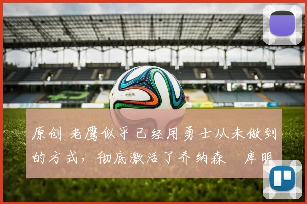 原创 老鹰似乎已经用勇士从未做到的方式,彻底激活了乔纳森・库明加