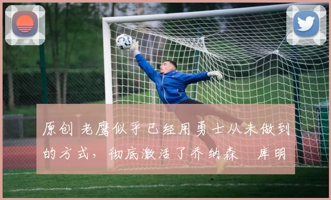 原创 老鹰似乎已经用勇士从未做到的方式,彻底激活了乔纳森・库明加