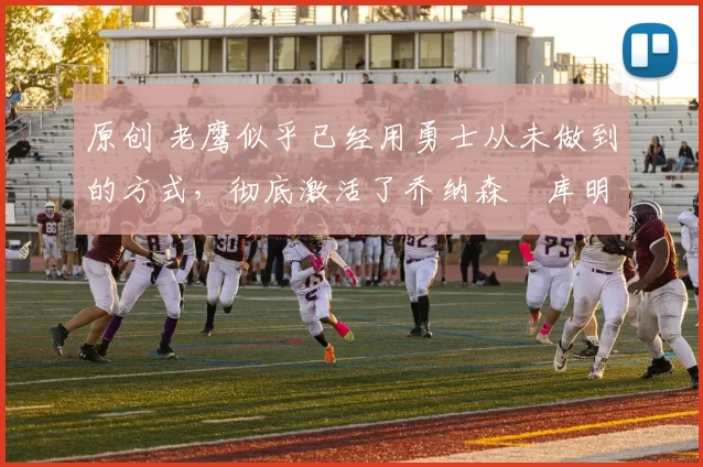 原创 老鹰似乎已经用勇士从未做到的方式，彻底激活了乔纳森・库明加