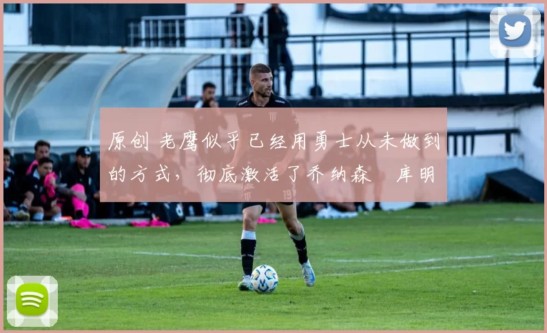 原创 老鹰似乎已经用勇士从未做到的方式,彻底激活了乔纳森・库明加
