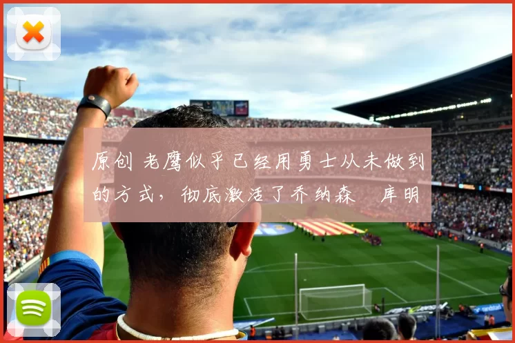 原创 老鹰似乎已经用勇士从未做到的方式，彻底激活了乔纳森・库明加