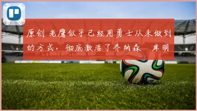 原创 老鹰似乎已经用勇士从未做到的方式,彻底激活了乔纳森・库明加