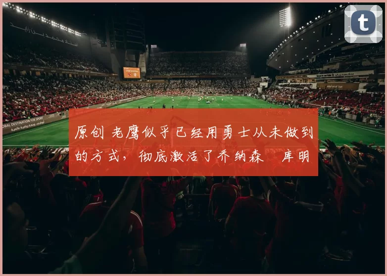 原创 老鹰似乎已经用勇士从未做到的方式,彻底激活了乔纳森・库明加