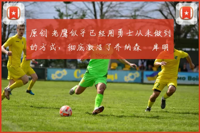 原创 老鹰似乎已经用勇士从未做到的方式,彻底激活了乔纳森・库明加