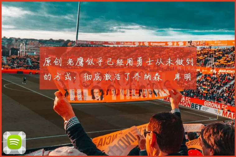 原创 老鹰似乎已经用勇士从未做到的方式,彻底激活了乔纳森・库明加