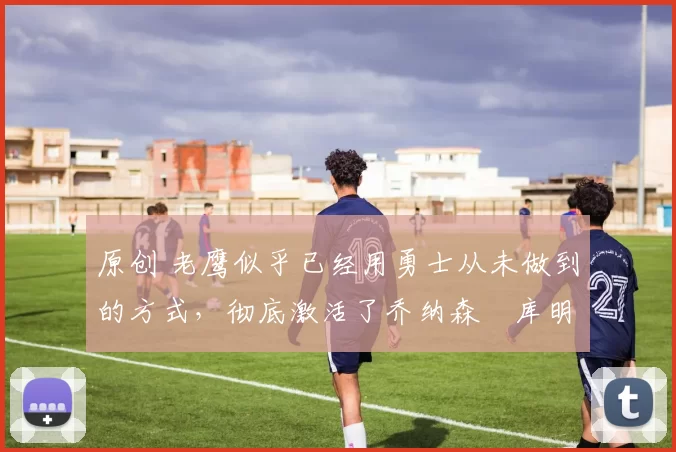 原创 老鹰似乎已经用勇士从未做到的方式,彻底激活了乔纳森・库明加