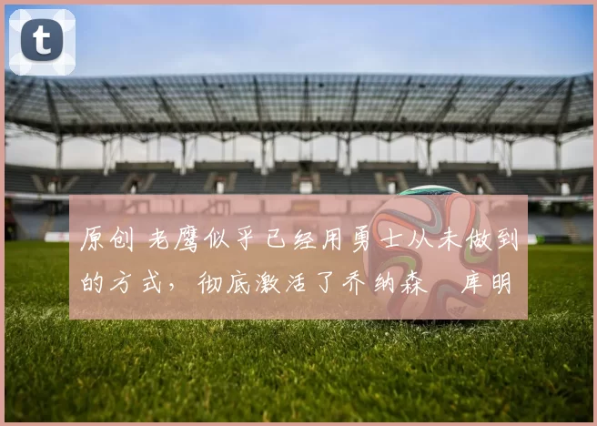 原创 老鹰似乎已经用勇士从未做到的方式，彻底激活了乔纳森・库明加