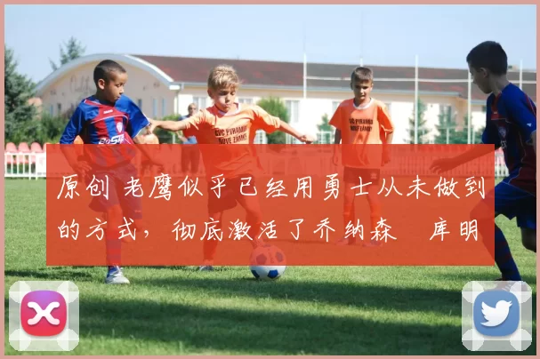 原创 老鹰似乎已经用勇士从未做到的方式，彻底激活了乔纳森・库明加