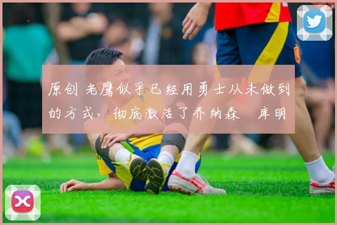 原创 老鹰似乎已经用勇士从未做到的方式,彻底激活了乔纳森・库明加