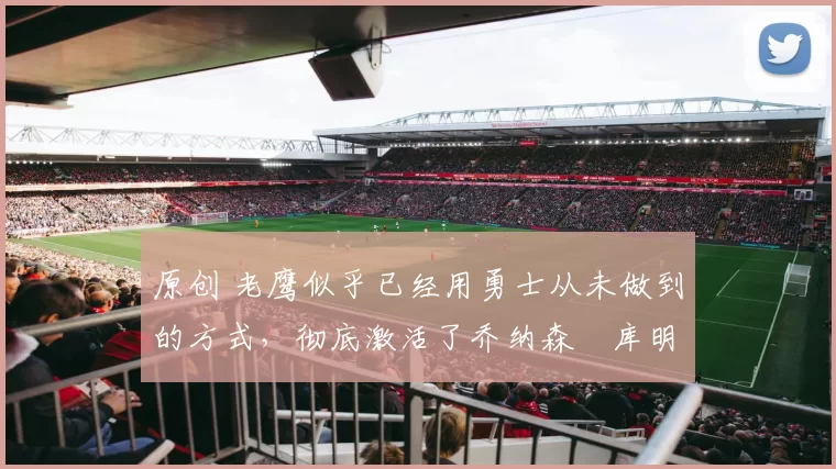 原创 老鹰似乎已经用勇士从未做到的方式,彻底激活了乔纳森・库明加