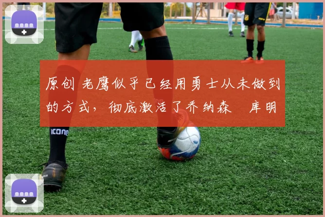 原创 老鹰似乎已经用勇士从未做到的方式,彻底激活了乔纳森・库明加