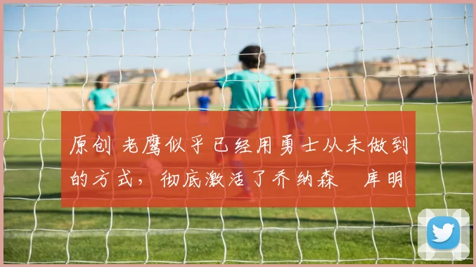 原创 老鹰似乎已经用勇士从未做到的方式，彻底激活了乔纳森・库明加