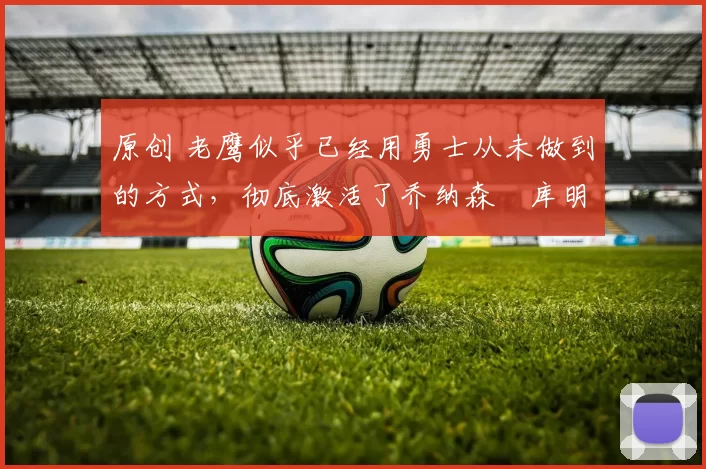 原创 老鹰似乎已经用勇士从未做到的方式,彻底激活了乔纳森・库明加