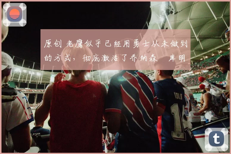 原创 老鹰似乎已经用勇士从未做到的方式,彻底激活了乔纳森・库明加