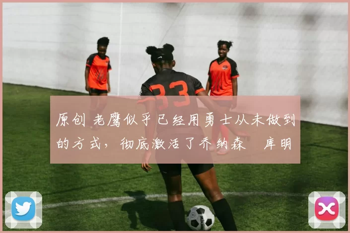 原创 老鹰似乎已经用勇士从未做到的方式,彻底激活了乔纳森・库明加