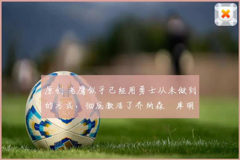 原创 老鹰似乎已经用勇士从未做到的方式，彻底激活了乔纳森・库明加