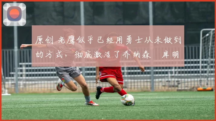 原创 老鹰似乎已经用勇士从未做到的方式,彻底激活了乔纳森・库明加