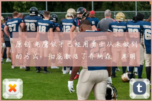 原创 老鹰似乎已经用勇士从未做到的方式，彻底激活了乔纳森・库明加