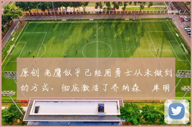 原创 老鹰似乎已经用勇士从未做到的方式，彻底激活了乔纳森・库明加