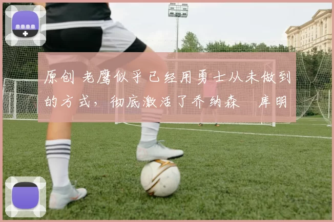 原创 老鹰似乎已经用勇士从未做到的方式,彻底激活了乔纳森・库明加