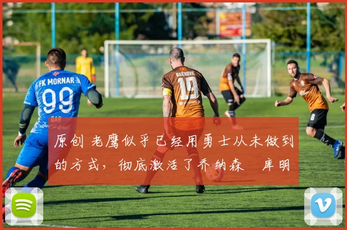 原创 老鹰似乎已经用勇士从未做到的方式,彻底激活了乔纳森・库明加