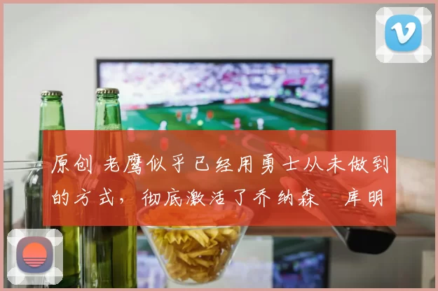 原创 老鹰似乎已经用勇士从未做到的方式，彻底激活了乔纳森・库明加