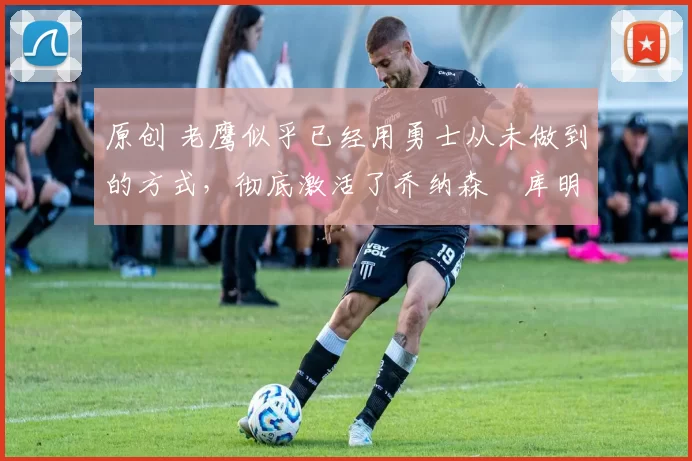 原创 老鹰似乎已经用勇士从未做到的方式,彻底激活了乔纳森・库明加