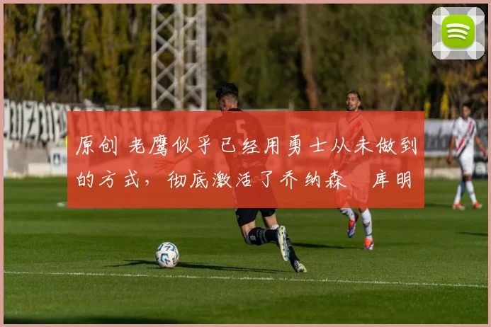 原创 老鹰似乎已经用勇士从未做到的方式,彻底激活了乔纳森・库明加