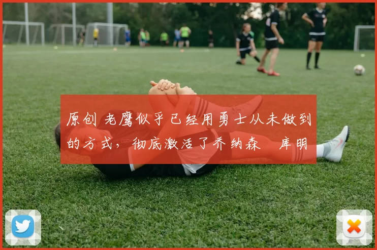 原创 老鹰似乎已经用勇士从未做到的方式，彻底激活了乔纳森・库明加