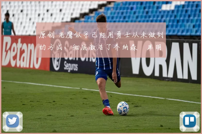 原创 老鹰似乎已经用勇士从未做到的方式，彻底激活了乔纳森・库明加