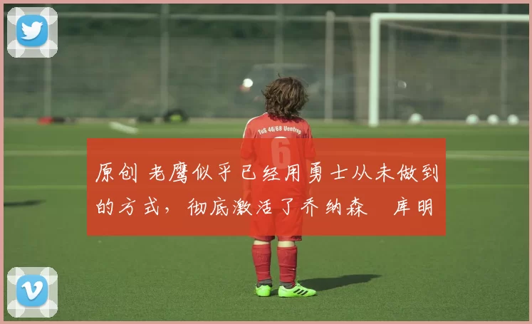 原创 老鹰似乎已经用勇士从未做到的方式,彻底激活了乔纳森・库明加