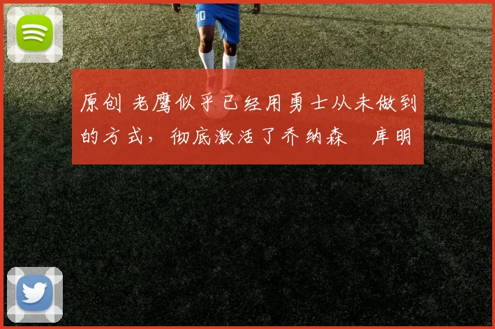 原创 老鹰似乎已经用勇士从未做到的方式，彻底激活了乔纳森・库明加