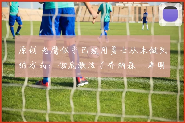 原创 老鹰似乎已经用勇士从未做到的方式,彻底激活了乔纳森・库明加