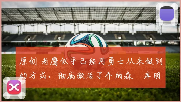 原创 老鹰似乎已经用勇士从未做到的方式,彻底激活了乔纳森・库明加