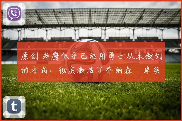 原创 老鹰似乎已经用勇士从未做到的方式,彻底激活了乔纳森・库明加