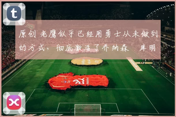 原创 老鹰似乎已经用勇士从未做到的方式，彻底激活了乔纳森・库明加