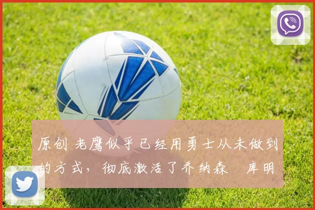 原创 老鹰似乎已经用勇士从未做到的方式,彻底激活了乔纳森・库明加