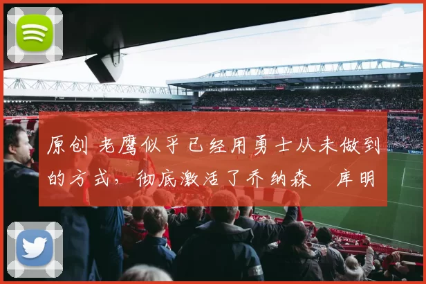 原创 老鹰似乎已经用勇士从未做到的方式，彻底激活了乔纳森・库明加