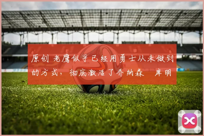 原创 老鹰似乎已经用勇士从未做到的方式,彻底激活了乔纳森・库明加