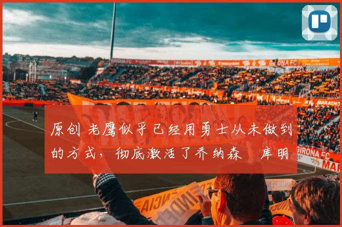 原创 老鹰似乎已经用勇士从未做到的方式,彻底激活了乔纳森・库明加