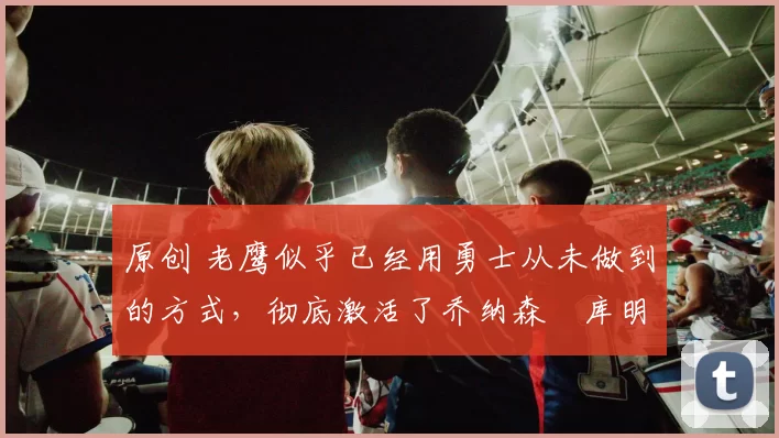 原创 老鹰似乎已经用勇士从未做到的方式，彻底激活了乔纳森・库明加