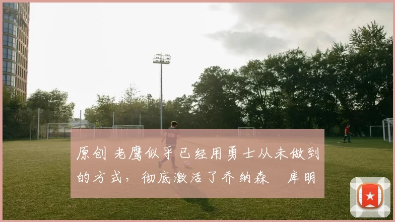 原创 老鹰似乎已经用勇士从未做到的方式,彻底激活了乔纳森・库明加