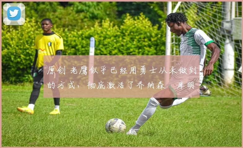 原创 老鹰似乎已经用勇士从未做到的方式，彻底激活了乔纳森・库明加