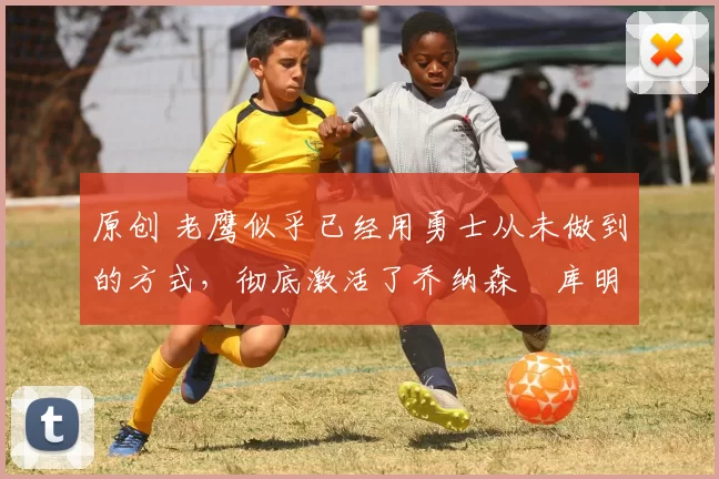 原创 老鹰似乎已经用勇士从未做到的方式,彻底激活了乔纳森・库明加