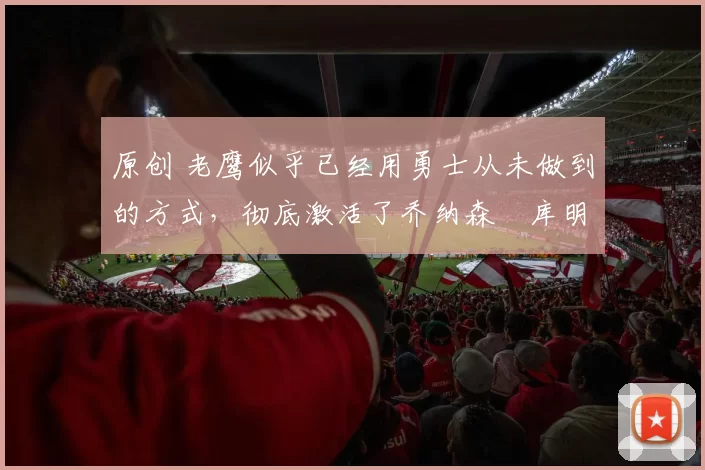 原创 老鹰似乎已经用勇士从未做到的方式，彻底激活了乔纳森・库明加