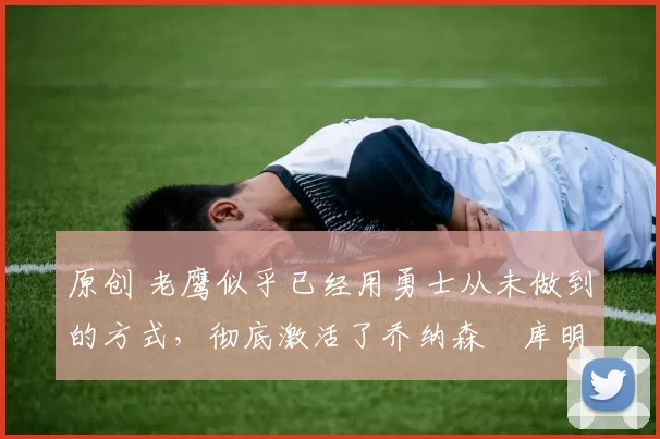 原创 老鹰似乎已经用勇士从未做到的方式,彻底激活了乔纳森・库明加