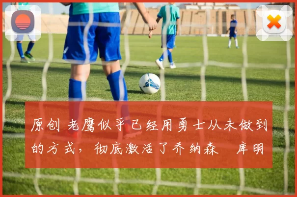 原创 老鹰似乎已经用勇士从未做到的方式，彻底激活了乔纳森・库明加