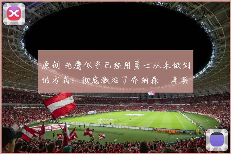 原创 老鹰似乎已经用勇士从未做到的方式,彻底激活了乔纳森・库明加