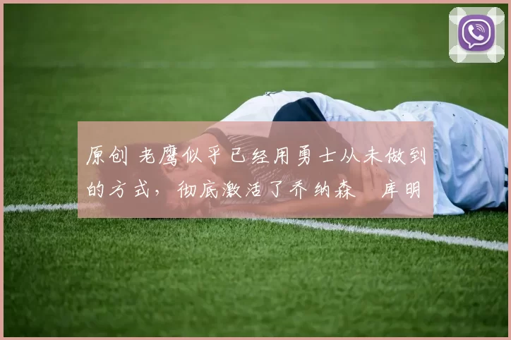 原创 老鹰似乎已经用勇士从未做到的方式，彻底激活了乔纳森・库明加