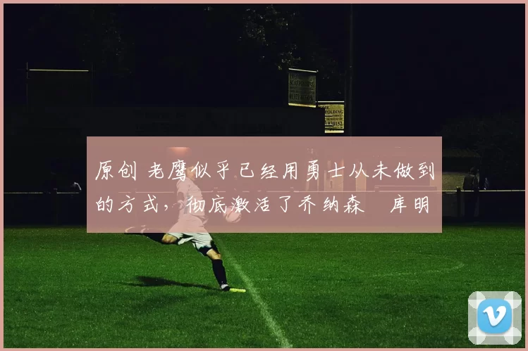 原创 老鹰似乎已经用勇士从未做到的方式,彻底激活了乔纳森・库明加